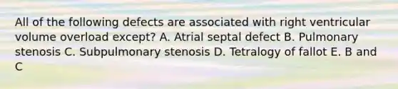 All of the following defects are associated with right ventricular volume overload except? A. Atrial septal defect B. Pulmonary stenosis C. Subpulmonary stenosis D. Tetralogy of fallot E. B and C