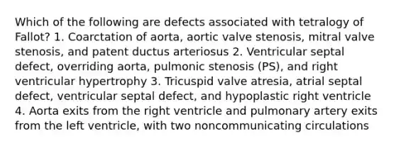 Which of the following are defects associated with tetralogy of Fallot? 1. Coarctation of aorta, aortic valve stenosis, mitral valve stenosis, and patent ductus arteriosus 2. Ventricular septal defect, overriding aorta, pulmonic stenosis (PS), and right ventricular hypertrophy 3. Tricuspid valve atresia, atrial septal defect, ventricular septal defect, and hypoplastic right ventricle 4. Aorta exits from the right ventricle and pulmonary artery exits from the left ventricle, with two noncommunicating circulations