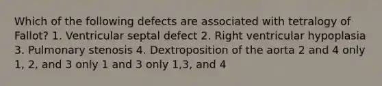 Which of the following defects are associated with tetralogy of Fallot? 1. Ventricular septal defect 2. Right ventricular hypoplasia 3. Pulmonary stenosis 4. Dextroposition of the aorta 2 and 4 only 1, 2, and 3 only 1 and 3 only 1,3, and 4