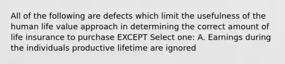 All of the following are defects which limit the usefulness of the human life value approach in determining the correct amount of <a href='https://www.questionai.com/knowledge/kwvuu0uLdT-life-insurance' class='anchor-knowledge'>life insurance</a> to purchase EXCEPT Select one: A. Earnings during the individuals productive lifetime are ignored