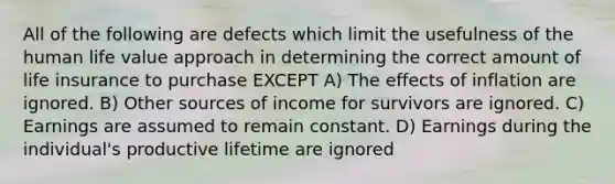 All of the following are defects which limit the usefulness of the human life value approach in determining the correct amount of life insurance to purchase EXCEPT A) The effects of inflation are ignored. B) Other sources of income for survivors are ignored. C) Earnings are assumed to remain constant. D) Earnings during the individual's productive lifetime are ignored