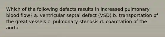 Which of the following defects results in increased pulmonary blood flow? a. ventricular septal defect (VSD) b. transportation of the great vessels c. pulmonary stenosis d. coarctation of the aorta