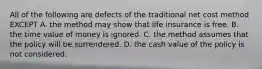 All of the following are defects of the traditional net cost method EXCEPT A. the method may show that life insurance is free. B. the time value of money is ignored. C. the method assumes that the policy will be surrendered. D. the cash value of the policy is not considered.