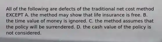 All of the following are defects of the traditional net cost method EXCEPT A. the method may show that life insurance is free. B. the time value of money is ignored. C. the method assumes that the policy will be surrendered. D. the cash value of the policy is not considered.