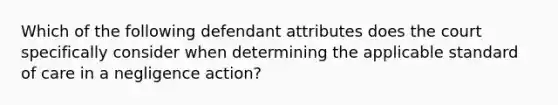 Which of the following defendant attributes does the court specifically consider when determining the applicable standard of care in a negligence action?