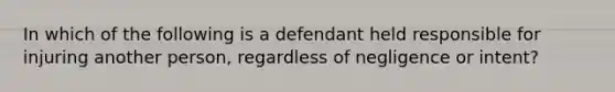 In which of the following is a defendant held responsible for injuring another person, regardless of negligence or intent?