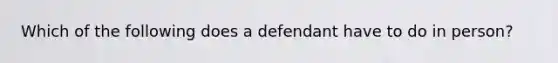 Which of the following does a defendant have to do in person?