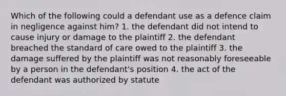 Which of the following could a defendant use as a defence claim in negligence against him? 1. the defendant did not intend to cause injury or damage to the plaintiff 2. the defendant breached the standard of care owed to the plaintiff 3. the damage suffered by the plaintiff was not reasonably foreseeable by a person in the defendant's position 4. the act of the defendant was authorized by statute