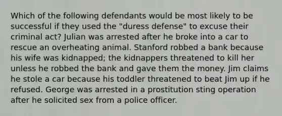 Which of the following defendants would be most likely to be successful if they used the "duress defense" to excuse their criminal act? Julian was arrested after he broke into a car to rescue an overheating animal. Stanford robbed a bank because his wife was kidnapped; the kidnappers threatened to kill her unless he robbed the bank and gave them the money. Jim claims he stole a car because his toddler threatened to beat Jim up if he refused. George was arrested in a prostitution sting operation after he solicited sex from a police officer.