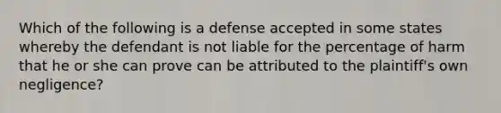 Which of the following is a defense accepted in some states whereby the defendant is not liable for the percentage of harm that he or she can prove can be attributed to the plaintiff's own negligence?