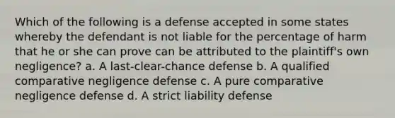 Which of the following is a defense accepted in some states whereby the defendant is not liable for the percentage of harm that he or she can prove can be attributed to the plaintiff's own negligence? a. A last-clear-chance defense b. A qualified comparative negligence defense c. A pure comparative negligence defense d. A strict liability defense