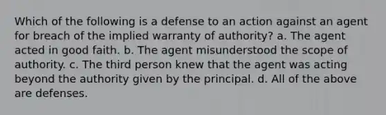 Which of the following is a defense to an action against an agent for breach of the implied warranty of authority? a. The agent acted in good faith. b. The agent misunderstood the scope of authority. c. The third person knew that the agent was acting beyond the authority given by the principal. d. All of the above are defenses.