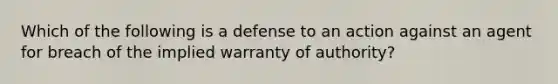 Which of the following is a defense to an action against an agent for breach of the implied warranty of authority?