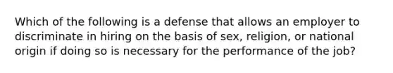 Which of the following is a defense that allows an employer to discriminate in hiring on the basis of sex, religion, or national origin if doing so is necessary for the performance of the job?