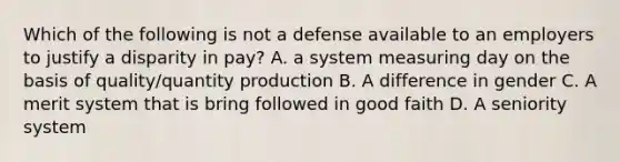 Which of the following is not a defense available to an employers to justify a disparity in pay? A. a system measuring day on the basis of quality/quantity production B. A difference in gender C. A merit system that is bring followed in good faith D. A seniority system