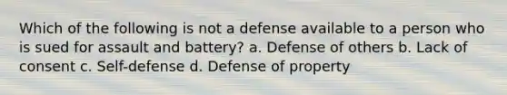 Which of the following is not a defense available to a person who is sued for assault and battery? a. Defense of others b. Lack of consent c. Self-defense d. Defense of property