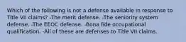 Which of the following is not a defense available in response to Title VII claims? -The merit defense. -The seniority system defense. -The EEOC defense. -Bona fide occupational qualification. -All of these are defenses to Title VII claims.