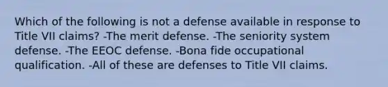 Which of the following is not a defense available in response to Title VII claims? -The merit defense. -The seniority system defense. -The EEOC defense. -Bona fide occupational qualification. -All of these are defenses to Title VII claims.