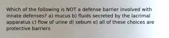 Which of the following is NOT a defense barrier involved with innate defenses? a) mucus b) fluids secreted by the lacrimal apparatus c) flow of urine d) sebum e) all of these choices are protective barriers