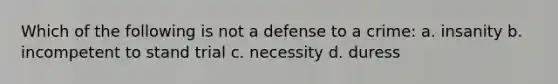 Which of the following is not a defense to a crime: a. insanity b. incompetent to stand trial c. necessity d. duress