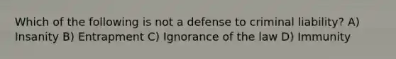 Which of the following is not a defense to criminal liability? A) Insanity B) Entrapment C) Ignorance of the law D) Immunity