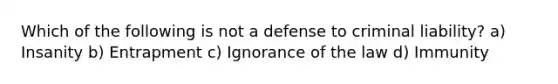 Which of the following is not a defense to criminal liability? a) Insanity b) Entrapment c) Ignorance of the law d) Immunity