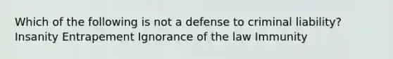 Which of the following is not a defense to criminal liability? Insanity Entrapement Ignorance of the law Immunity