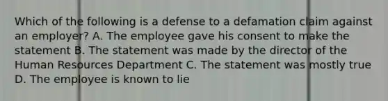 Which of the following is a defense to a defamation claim against an employer? A. The employee gave his consent to make the statement B. The statement was made by the director of the Human Resources Department C. The statement was mostly true D. The employee is known to lie