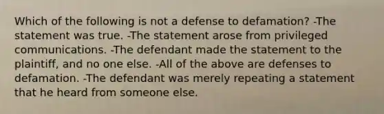 Which of the following is not a defense to defamation? -The statement was true. -The statement arose from privileged communications. -The defendant made the statement to the plaintiff, and no one else. -All of the above are defenses to defamation. -The defendant was merely repeating a statement that he heard from someone else.