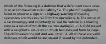 Which of the following is a defense that a defendant could raise in an action based on strict liability? a. The plaintiff negligently failed to observe a sign on a highway warning of blasting operations and was injured from the operations. b. The owner of a car knowingly and voluntarily parked his vehicle in a blasting zone as a result of which the car was damaged. c. A child played with a neighbor's pet raccoon which had escaped from its cage. The child teased the pet and was bitten. d. All of these are valid defenses which would be successful if raised by the defendant.