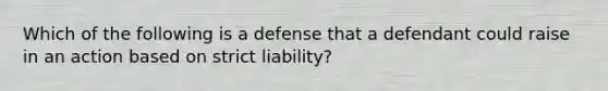 Which of the following is a defense that a defendant could raise in an action based on strict liability?