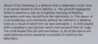 Which of the following is a defense that a defendant could raise in an action based on strict liability? a. The plaintiff negligently failed to observe a sign on a highway warning of blasting operations and was injured from the operations. b. The owner of a car knowingly and voluntarily parked his vehicle in a blasting zone as a result of which the car was damaged. c. A child played with a neighbor's pet raccoon which had escaped from its cage. The child teased the pet and was bitten. d. All of the above are valid defenses which would be successful if raised by the defendant.