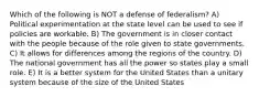 Which of the following is NOT a defense of federalism? A) Political experimentation at the state level can be used to see if policies are workable. B) The government is in closer contact with the people because of the role given to state governments. C) It allows for differences among the regions of the country. D) The national government has all the power so states play a small role. E) It is a better system for the United States than a unitary system because of the size of the United States