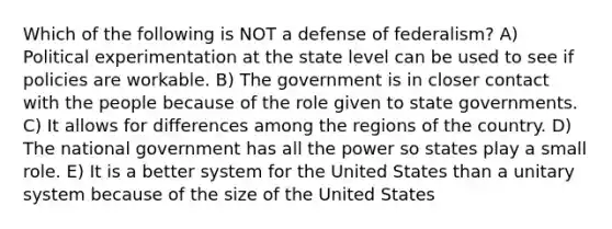 Which of the following is NOT a defense of federalism? A) Political experimentation at the state level can be used to see if policies are workable. B) The government is in closer contact with the people because of the role given to state governments. C) It allows for differences among the regions of the country. D) The national government has all the power so states play a small role. E) It is a better system for the United States than a unitary system because of the size of the United States