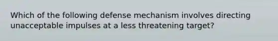 Which of the following defense mechanism involves directing unacceptable impulses at a less threatening target?