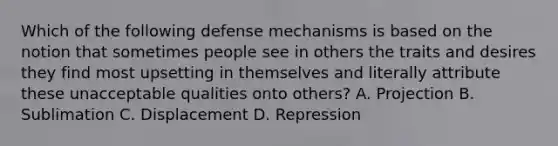 Which of the following defense mechanisms is based on the notion that sometimes people see in others the traits and desires they find most upsetting in themselves and literally attribute these unacceptable qualities onto others? A. Projection B. Sublimation C. Displacement D. Repression