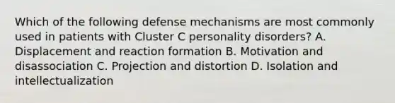 Which of the following defense mechanisms are most commonly used in patients with Cluster C personality disorders? A. Displacement and reaction formation B. Motivation and disassociation C. Projection and distortion D. Isolation and intellectualization