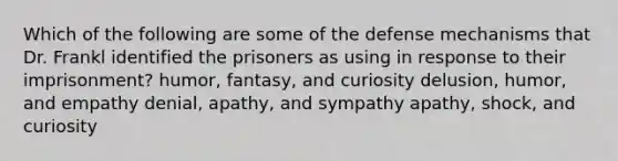 Which of the following are some of the defense mechanisms that Dr. Frankl identified the prisoners as using in response to their imprisonment? humor, fantasy, and curiosity delusion, humor, and empathy denial, apathy, and sympathy apathy, shock, and curiosity