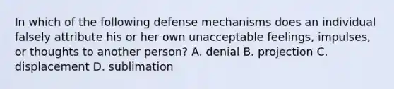 In which of the following defense mechanisms does an individual falsely attribute his or her own unacceptable feelings, impulses, or thoughts to another person? A. denial B. projection C. displacement D. sublimation