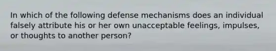 In which of the following defense mechanisms does an individual falsely attribute his or her own unacceptable feelings, impulses, or thoughts to another person?