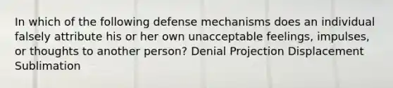 In which of the following defense mechanisms does an individual falsely attribute his or her own unacceptable feelings, impulses, or thoughts to another person? Denial Projection Displacement Sublimation