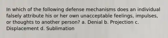 In which of the following defense mechanisms does an individual falsely attribute his or her own unacceptable feelings, impulses, or thoughts to another person? a. Denial b. Projection c. Displacement d. Sublimation