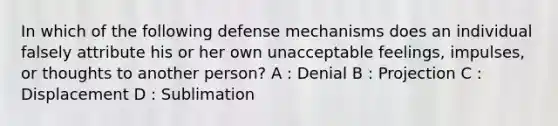 In which of the following defense mechanisms does an individual falsely attribute his or her own unacceptable feelings, impulses, or thoughts to another person? A : Denial B : Projection C : Displacement D : Sublimation