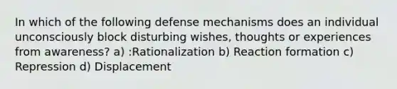 In which of the following defense mechanisms does an individual unconsciously block disturbing wishes, thoughts or experiences from awareness?​ a) :​Rationalization b) ​Reaction formation c) ​Repression​ d) Displacement