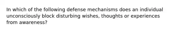 In which of the following defense mechanisms does an individual unconsciously block disturbing wishes, thoughts or experiences from awareness?