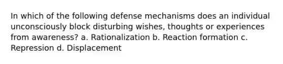 In which of the following defense mechanisms does an individual unconsciously block disturbing wishes, thoughts or experiences from awareness? a. Rationalization b. Reaction formation c. Repression d. Displacement