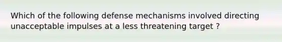 Which of the following defense mechanisms involved directing unacceptable impulses at a less threatening target ?