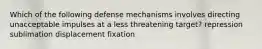 Which of the following defense mechanisms involves directing unacceptable impulses at a less threatening target? repression sublimation displacement fixation