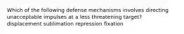 Which of the following defense mechanisms involves directing unacceptable impulses at a less threatening target? displacement sublimation repression fixation