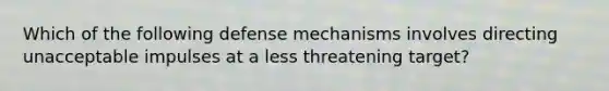 Which of the following defense mechanisms involves directing unacceptable impulses at a less threatening target?